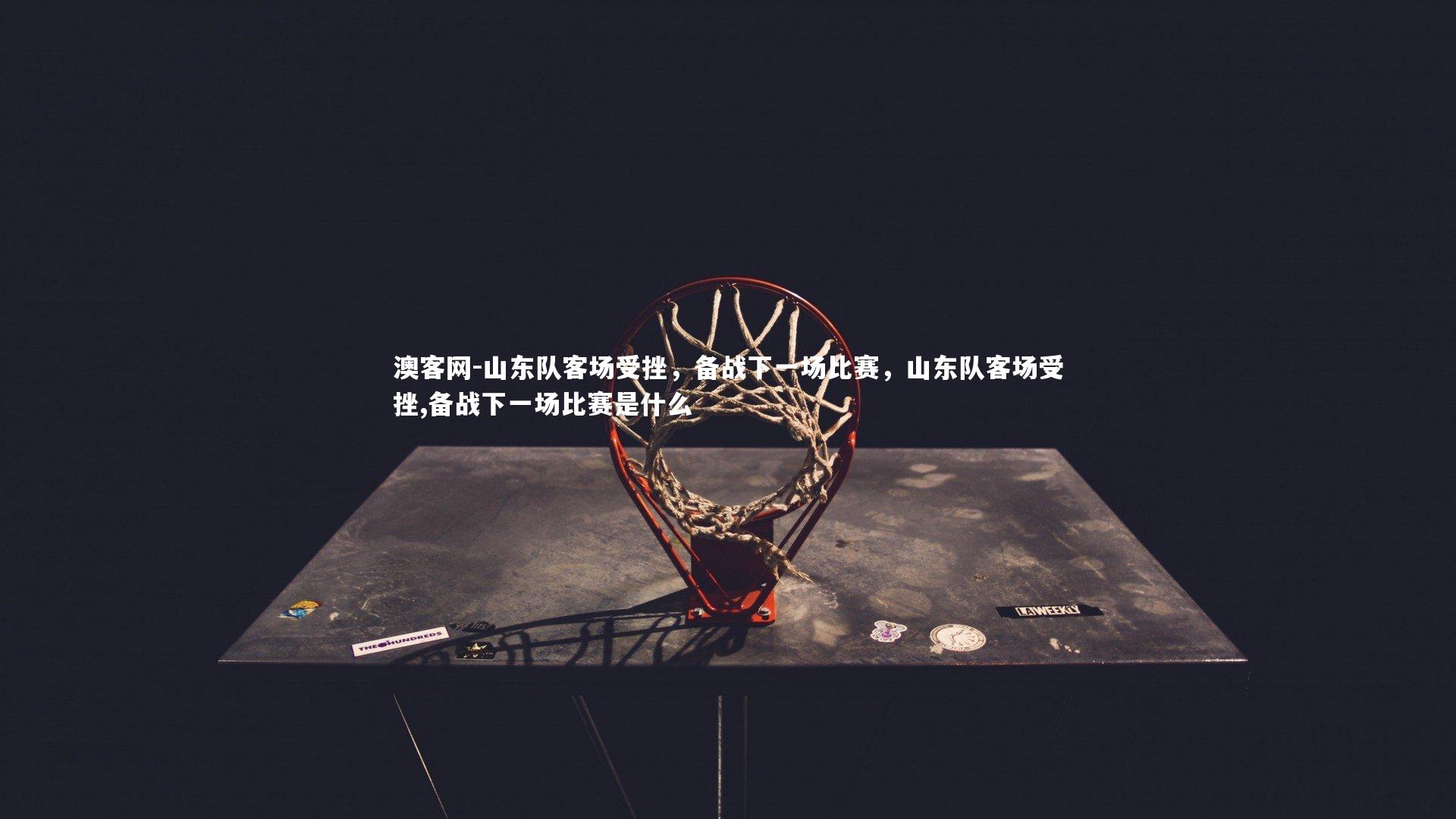 澳客网-山东队客场受挫，备战下一场比赛，山东队客场受挫,备战下一场比赛是什么
