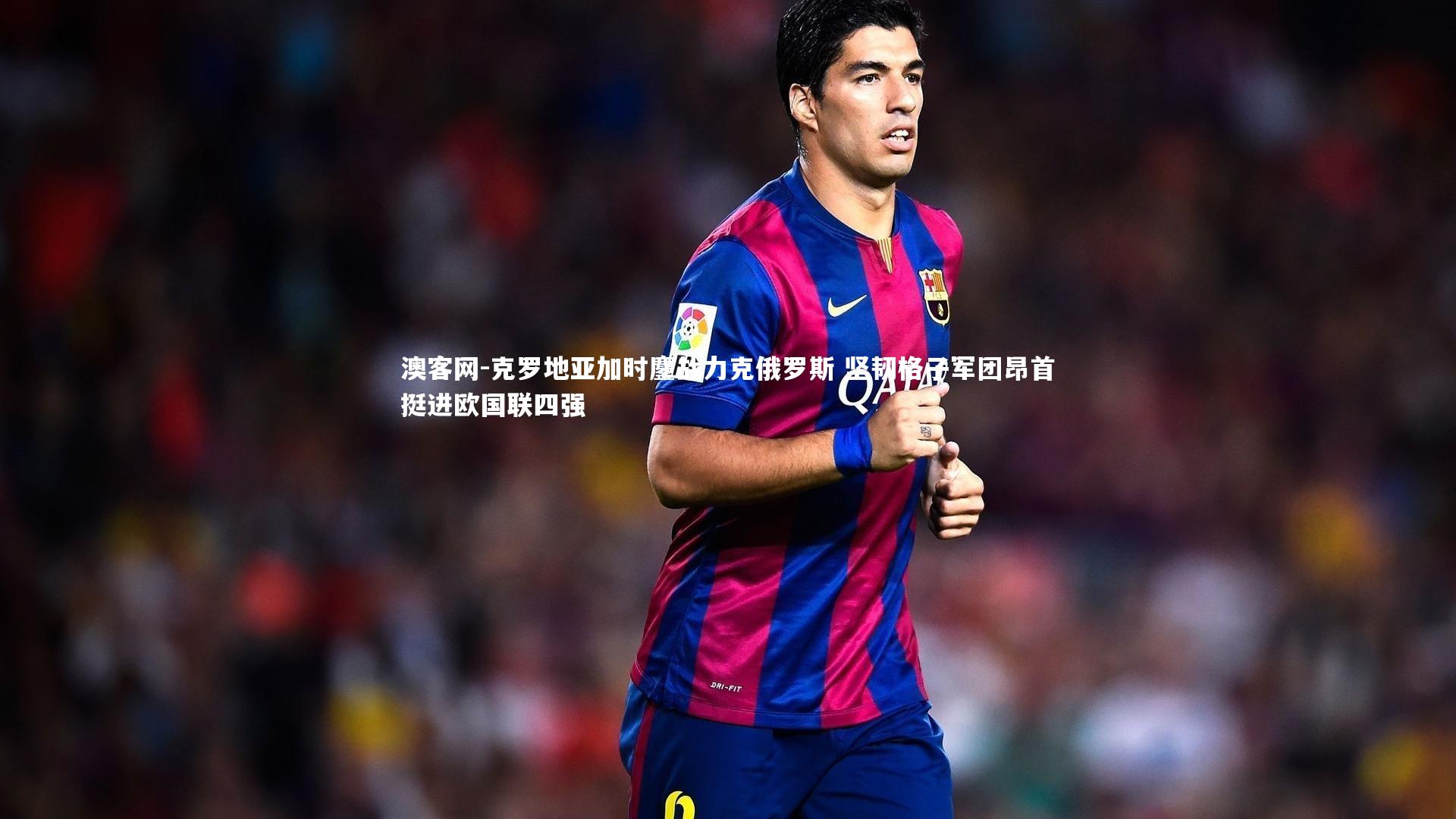 克罗地亚加时鏖战力克俄罗斯 坚韧格子军团昂首挺进欧国联四强